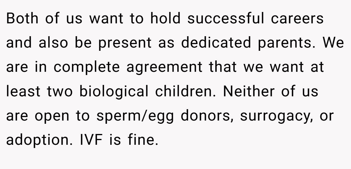 Both of us want to hold successful careers and also be present as dedicated parents. We are in complete agreement that we want at least two biological children. Neither of us are open to sperm/egg donors, surrogacy, or adoption. IVF is fine.
