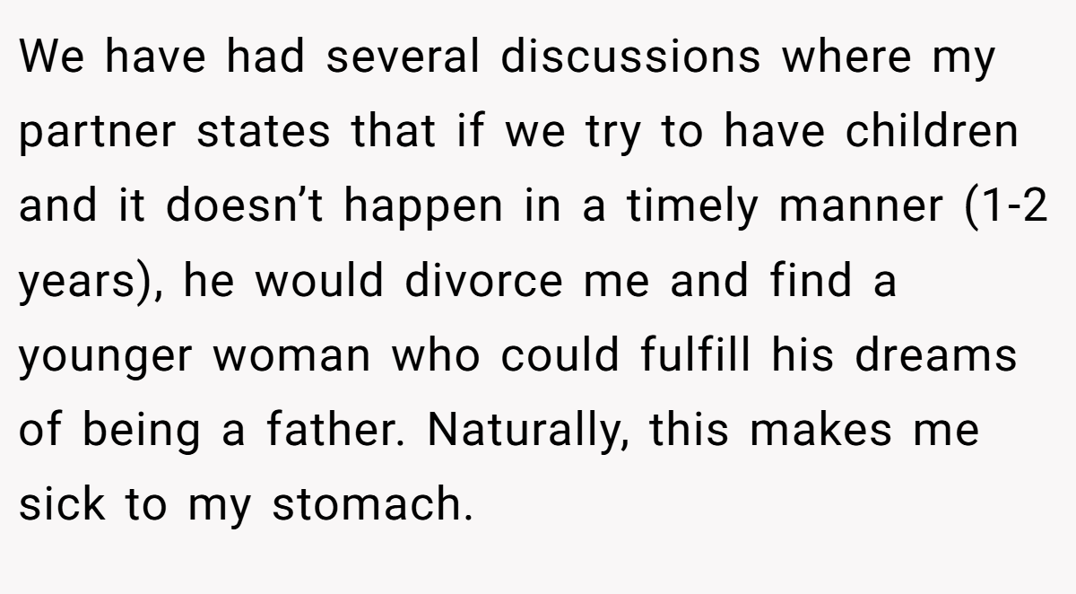 We have had several discussions where my partner states that if we try to have children and it doesn’t happen in a timely manner (1-2 years), he would divorce me and find a younger woman who could fulfill his dreams of being a father. Naturally, this makes me sick to my stomach.