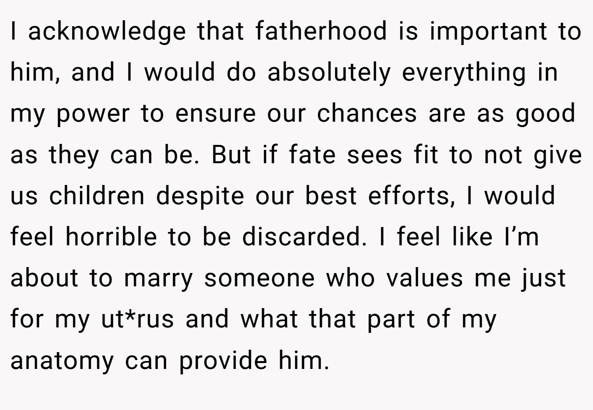 I acknowledge that fatherhood is important to him, and I would do absolutely everything in my power to ensure our chances are as good as they can be. But if fate sees fit to not give us children despite our best efforts, I would feel horrible to be discarded. I feel like I’m about to marry someone who values me just for my ut*rus and what that part of my anatomy can provide him.