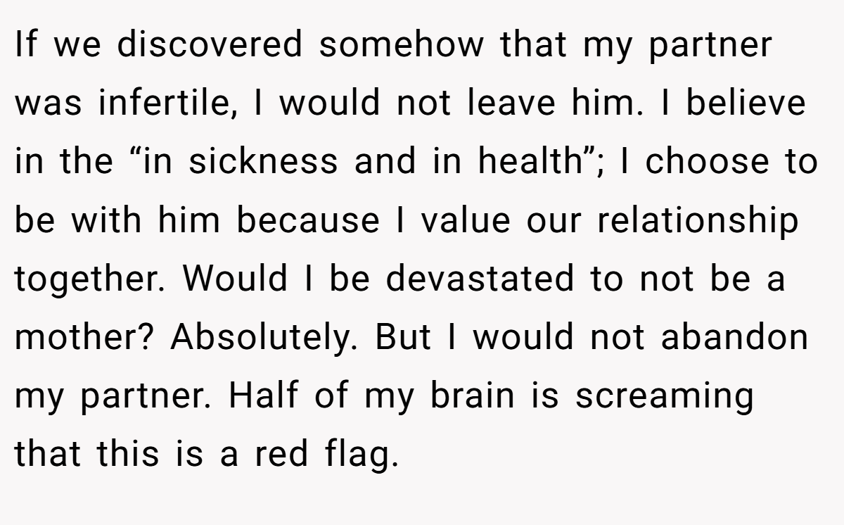 If we discovered somehow that my partner was infertile, I would not leave him. I believe in the “in sickness and in health”; I choose to be with him because I value our relationship together. Would I be devastated to not be a mother? Absolutely. But I would not abandon my partner. Half of my brain is screaming that this is a red flag.