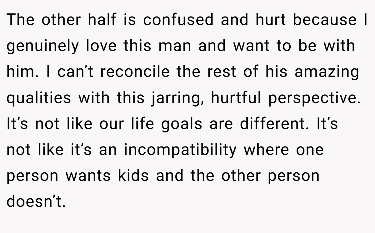 The other half is confused and hurt because I genuinely love this man and want to be with him. I can’t reconcile the rest of his amazing qualities with this jarring, hurtful perspective. It’s not like our life goals are different. It’s not like it’s an incompatibility where one person wants kids and the other person doesn’t.