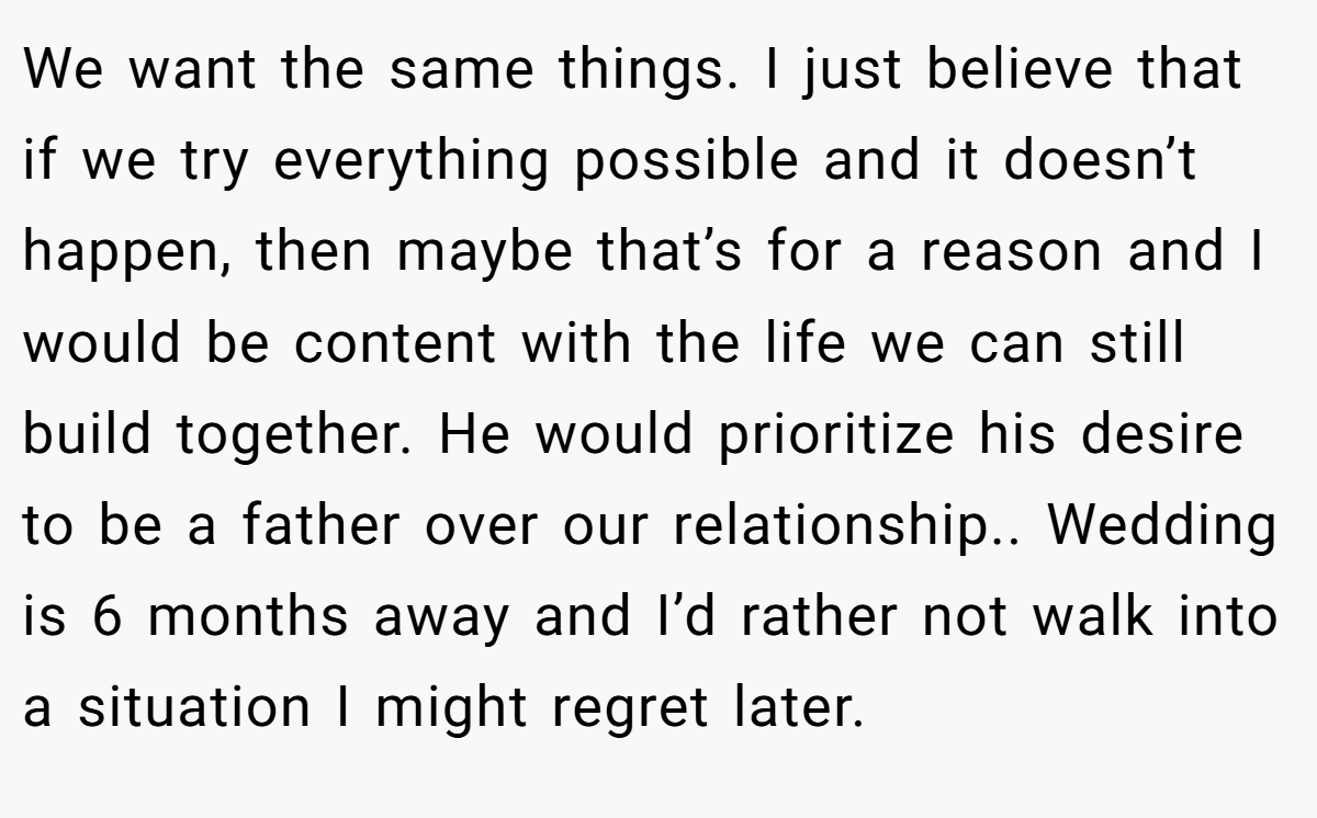 We want the same things. I just believe that if we try everything possible and it doesn’t happen, then maybe that’s for a reason and I would be content with the life we can still build together. He would prioritize his desire to be a father over our relationship.. Wedding is 6 months away and I’d rather not walk into a situation I might regret later.
