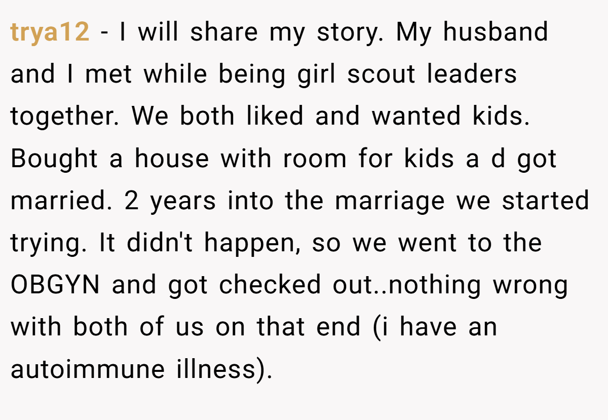 trya12 − I will share my story. My husband and I met while being girl scout leaders together. We both liked and wanted kids. Bought a house with room for kids a d got married. 2 years into the marriage we started trying. It didn't happen, so we went to the OBGYN and got checked out..nothing wrong with both of us on that end (i have an autoimmune illness).