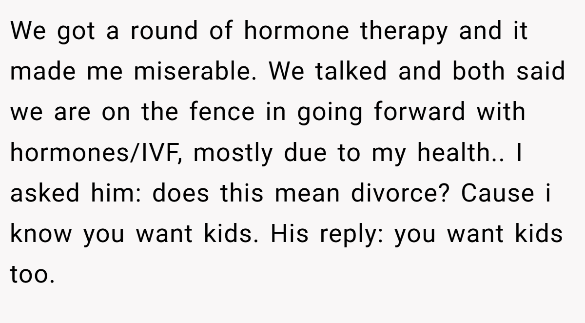 We got a round of hormone therapy and it made me miserable. We talked and both said we are on the fence in going forward with hormones/IVF, mostly due to my health.. I asked him: does this mean divorce? Cause i know you want kids. His reply: you want kids too.