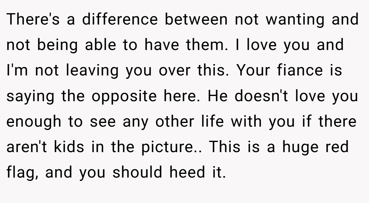 There's a difference between not wanting and not being able to have them. I love you and I'm not leaving you over this. Your fiance is saying the opposite here. He doesn't love you enough to see any other life with you if there aren't kids in the picture.. This is a huge red flag, and you should heed it.