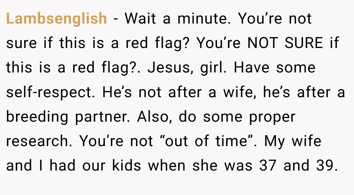 Lambsenglish − Wait a minute. You’re not sure if this is a red flag? You’re NOT SURE if this is a red flag?. Jesus, girl. Have some self-respect. He’s not after a wife, he’s after a breeding partner. Also, do some proper research. You’re not “out of time”. My wife and I had our kids when she was 37 and 39.