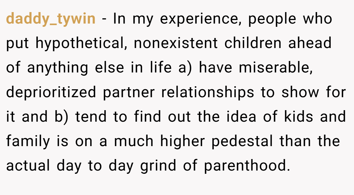 daddy_tywin − In my experience, people who put hypothetical, nonexistent children ahead of anything else in life a) have miserable, deprioritized partner relationships to show for it and b) tend to find out the idea of kids and family is on a much higher pedestal than the actual day to day grind of parenthood.