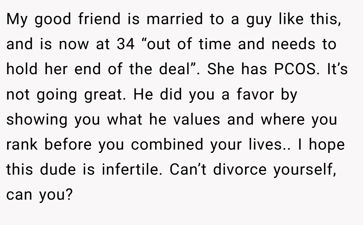 My good friend is married to a guy like this, and is now at 34 “out of time and needs to hold her end of the deal”. She has PCOS. It’s not going great. He did you a favor by showing you what he values and where you rank before you combined your lives.. I hope this dude is infertile. Can’t divorce yourself, can you?