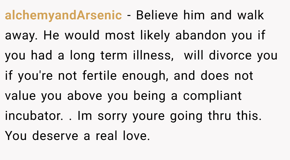 alchemyandArsenic − Believe him and walk away. He would most likely abandon you if you had a long term illness,  will divorce you if you're not fertile enough, and does not value you above you being a compliant incubator. . Im sorry youre going thru this. You deserve a real love. 