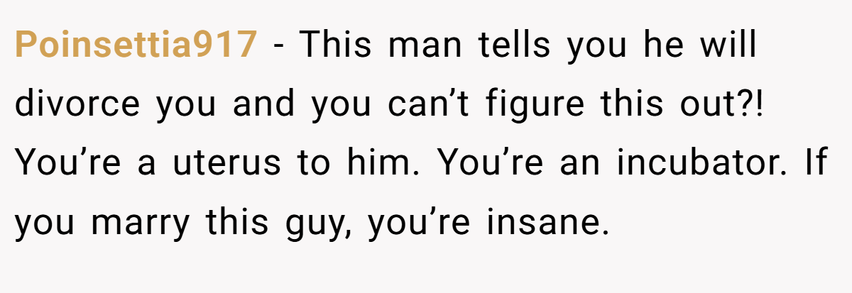 Poinsettia917 − This man tells you he will divorce you and you can’t figure this out?! You’re a uterus to him. You’re an incubator. If you marry this guy, you’re insane.
