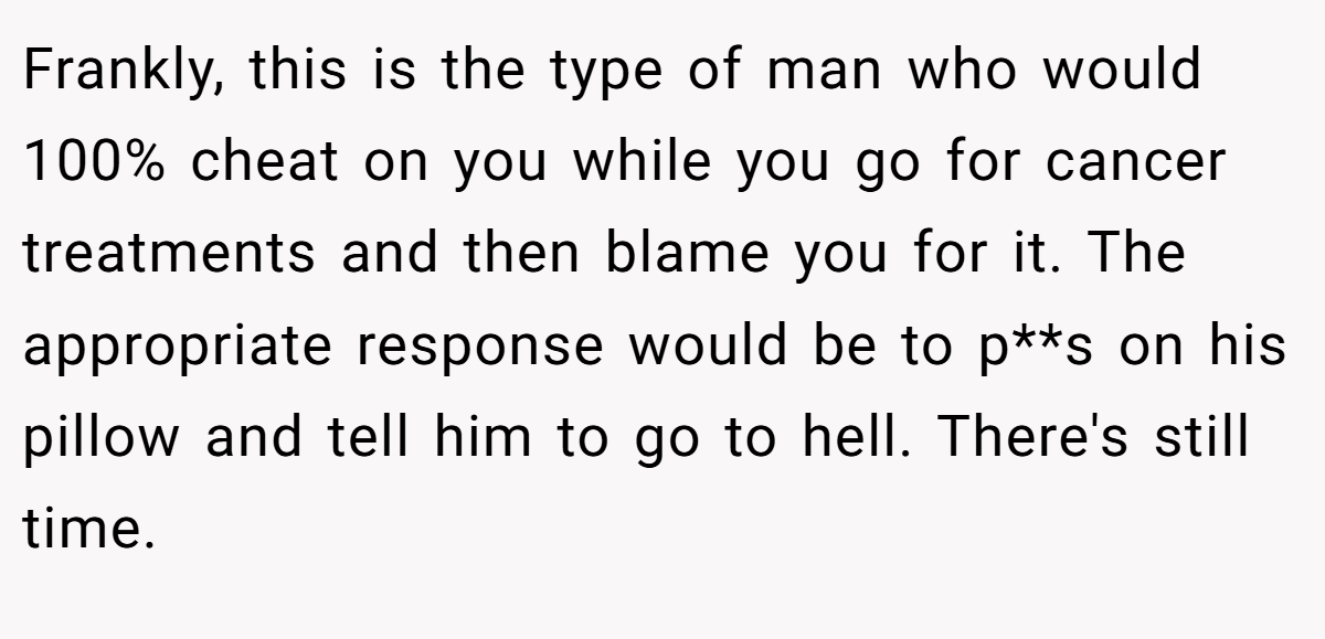 Frankly, this is the type of man who would 100% cheat on you while you go for cancer treatments and then blame you for it. The appropriate response would be to p**s on his pillow and tell him to go to hell. There's still time.