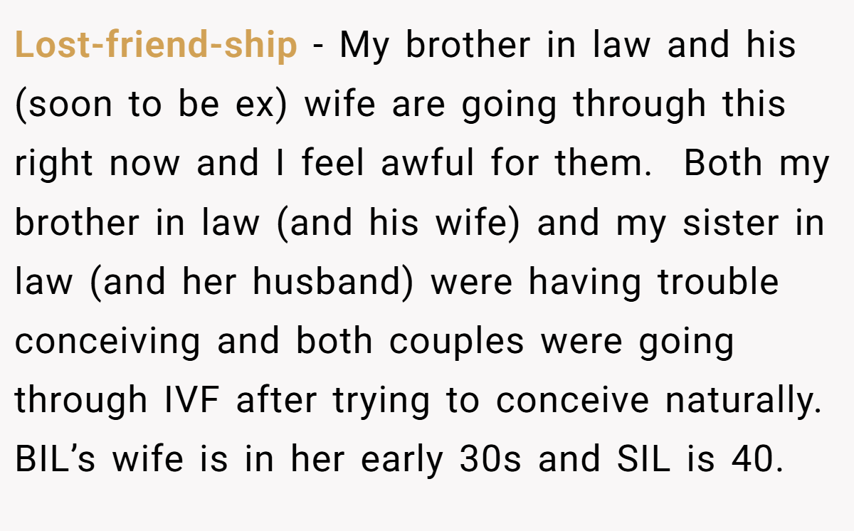 Lost-friend-ship − My brother in law and his (soon to be ex) wife are going through this right now and I feel awful for them.  Both my brother in law (and his wife) and my sister in law (and her husband) were having trouble conceiving and both couples were going through IVF after trying to conceive naturally. BIL’s wife is in her early 30s and SIL is 40.