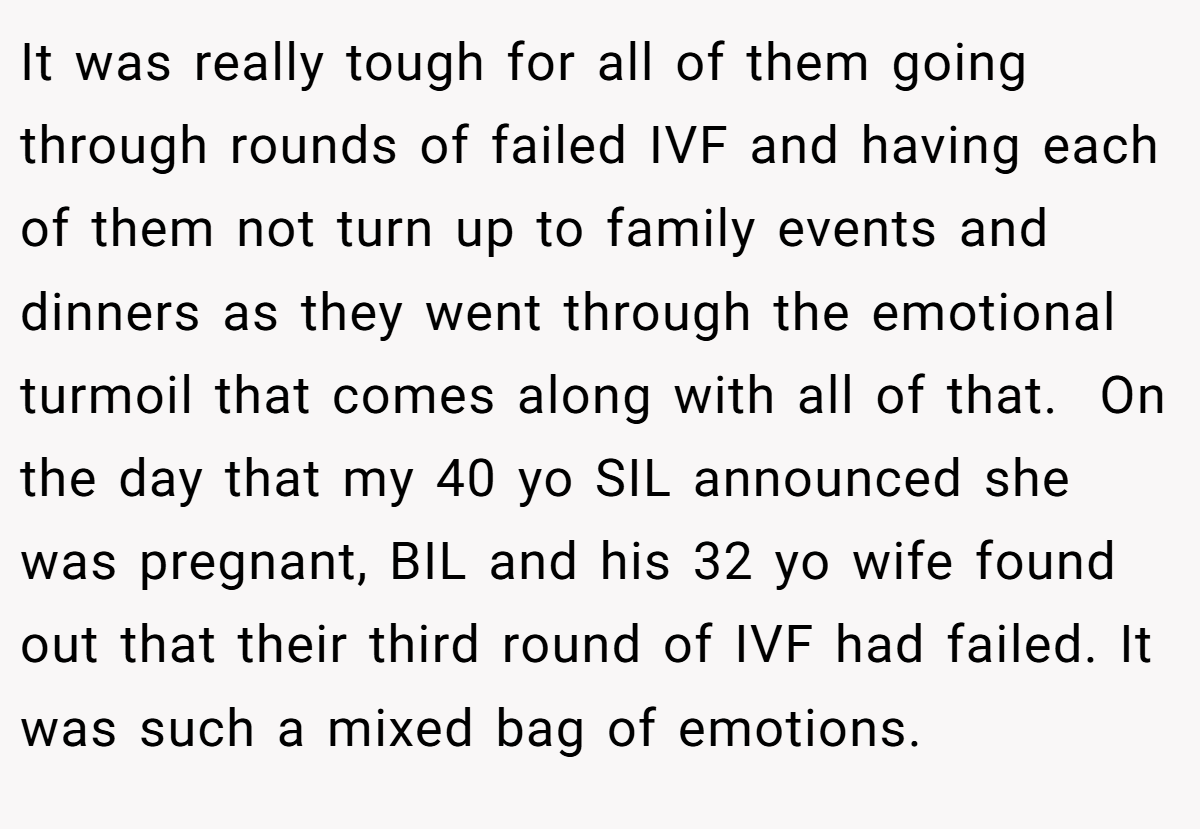It was really tough for all of them going through rounds of failed IVF and having each of them not turn up to family events and dinners as they went through the emotional turmoil that comes along with all of that.  On the day that my 40 yo SIL announced she was pregnant, BIL and his 32 yo wife found out that their third round of IVF had failed. It was such a mixed bag of emotions.