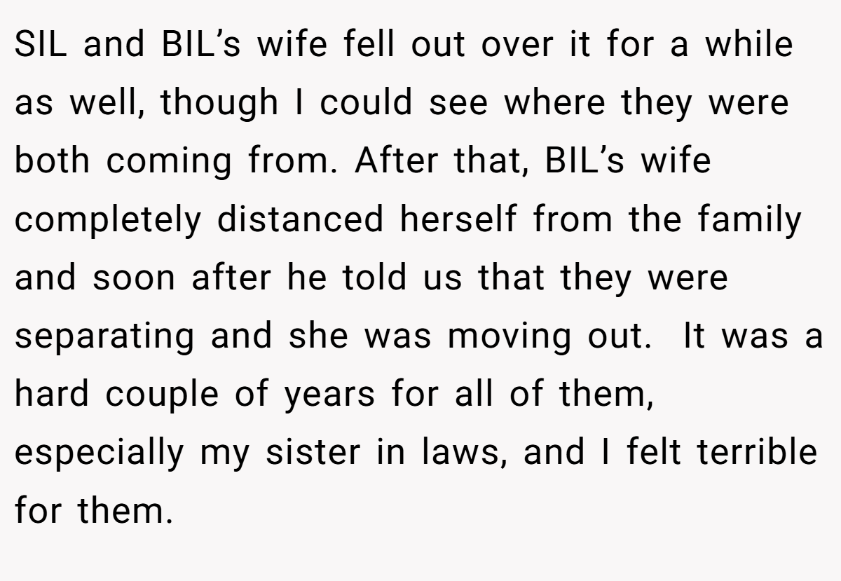 SIL and BIL’s wife fell out over it for a while as well, though I could see where they were both coming from. After that, BIL’s wife completely distanced herself from the family and soon after he told us that they were separating and she was moving out.  It was a hard couple of years for all of them, especially my sister in laws, and I felt terrible for them. 