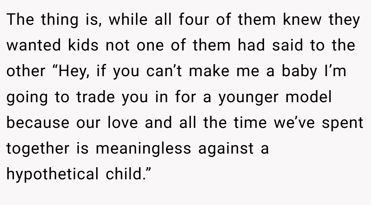 The thing is, while all four of them knew they wanted kids not one of them had said to the other “Hey, if you can’t make me a baby I’m going to trade you in for a younger model because our love and all the time we’ve spent together is meaningless against a hypothetical child.” 