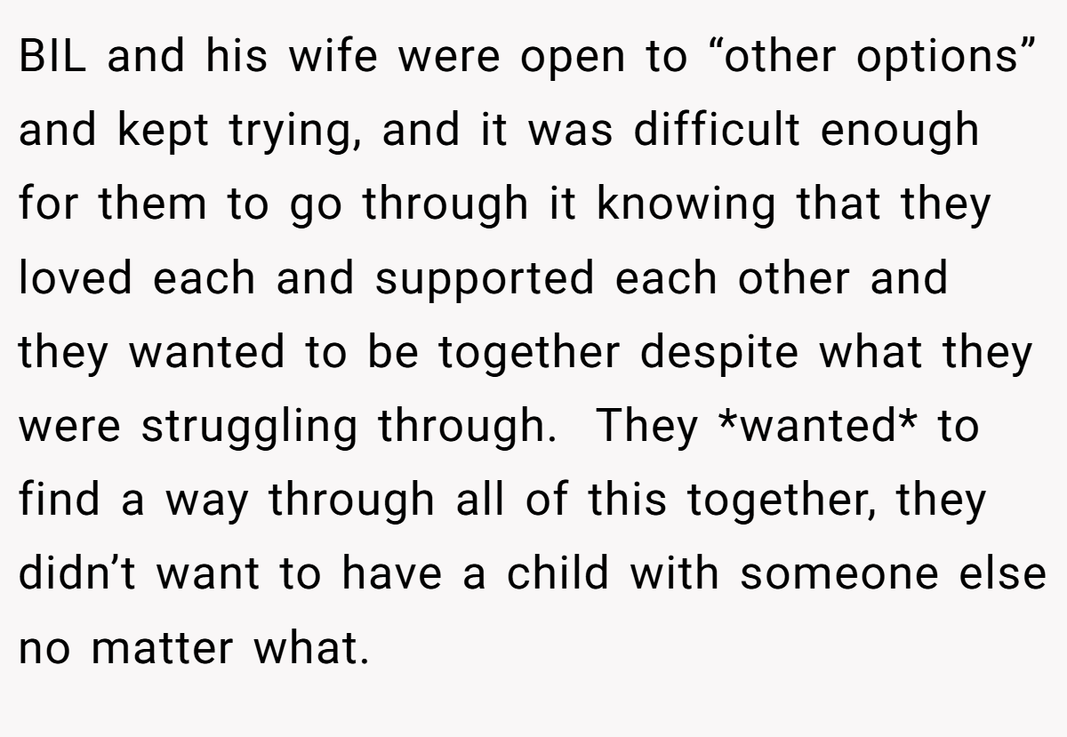 BIL and his wife were open to “other options” and kept trying, and it was difficult enough for them to go through it knowing that they loved each and supported each other and they wanted to be together despite what they were struggling through.  They *wanted* to find a way through all of this together, they didn’t want to have a child with someone else no matter what.