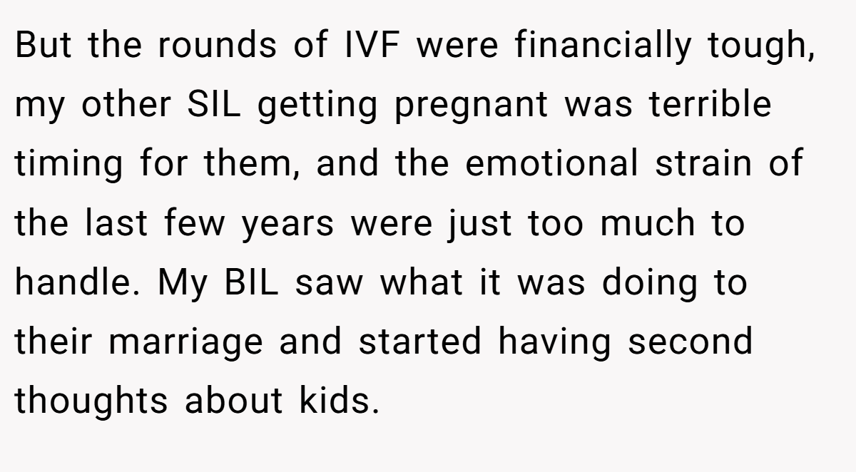 But the rounds of IVF were financially tough, my other SIL getting pregnant was terrible timing for them, and the emotional strain of the last few years were just too much to handle. My BIL saw what it was doing to their marriage and started having second thoughts about kids.