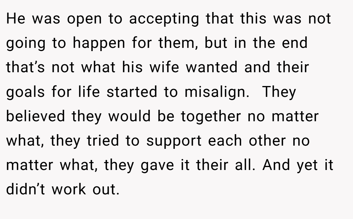 He was open to accepting that this was not going to happen for them, but in the end that’s not what his wife wanted and their goals for life started to misalign.  They believed they would be together no matter what, they tried to support each other no matter what, they gave it their all. And yet it didn’t work out.