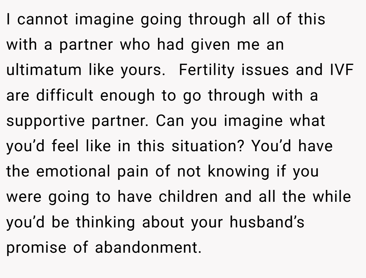 I cannot imagine going through all of this with a partner who had given me an ultimatum like yours.  Fertility issues and IVF are difficult enough to go through with a supportive partner. Can you imagine what you’d feel like in this situation? You’d have the emotional pain of not knowing if you were going to have children and all the while you’d be thinking about your husband’s promise of abandonment.