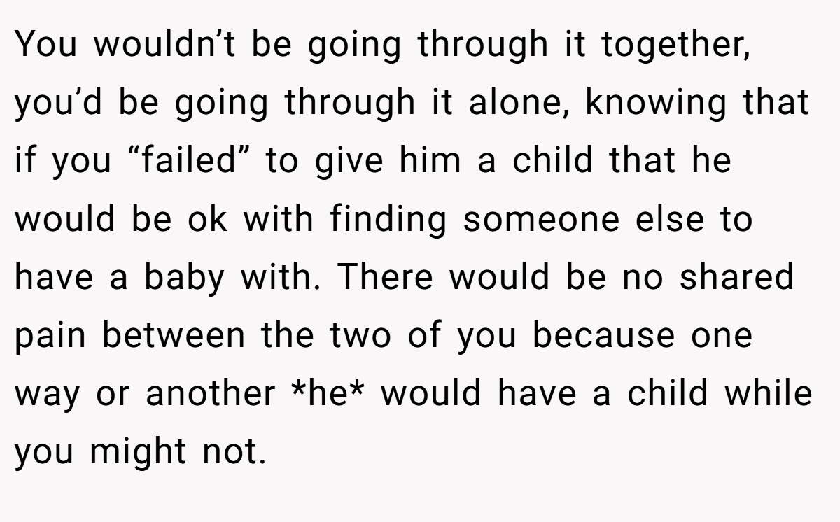 You wouldn’t be going through it together, you’d be going through it alone, knowing that if you “failed” to give him a child that he would be ok with finding someone else to have a baby with. There would be no shared pain between the two of you because one way or another *he* would have a child while you might not. 