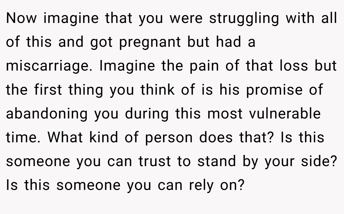 Now imagine that you were struggling with all of this and got pregnant but had a miscarriage. Imagine the pain of that loss but the first thing you think of is his promise of abandoning you during this most vulnerable time. What kind of person does that? Is this someone you can trust to stand by your side? Is this someone you can rely on? 
