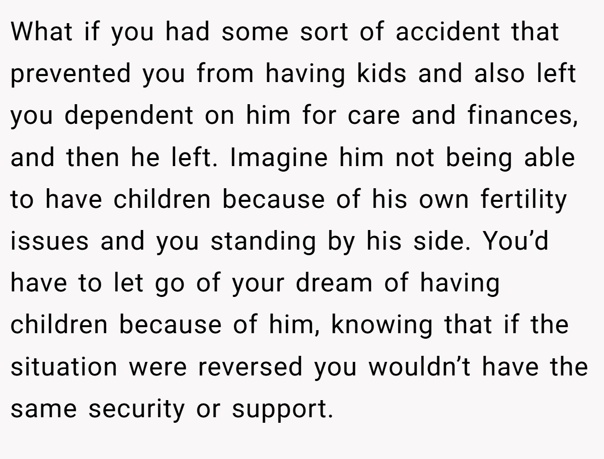 What if you had some sort of accident that prevented you from having kids and also left you dependent on him for care and finances, and then he left. Imagine him not being able to have children because of his own fertility issues and you standing by his side. You’d have to let go of your dream of having children because of him, knowing that if the situation were reversed you wouldn’t have the same security or support. 