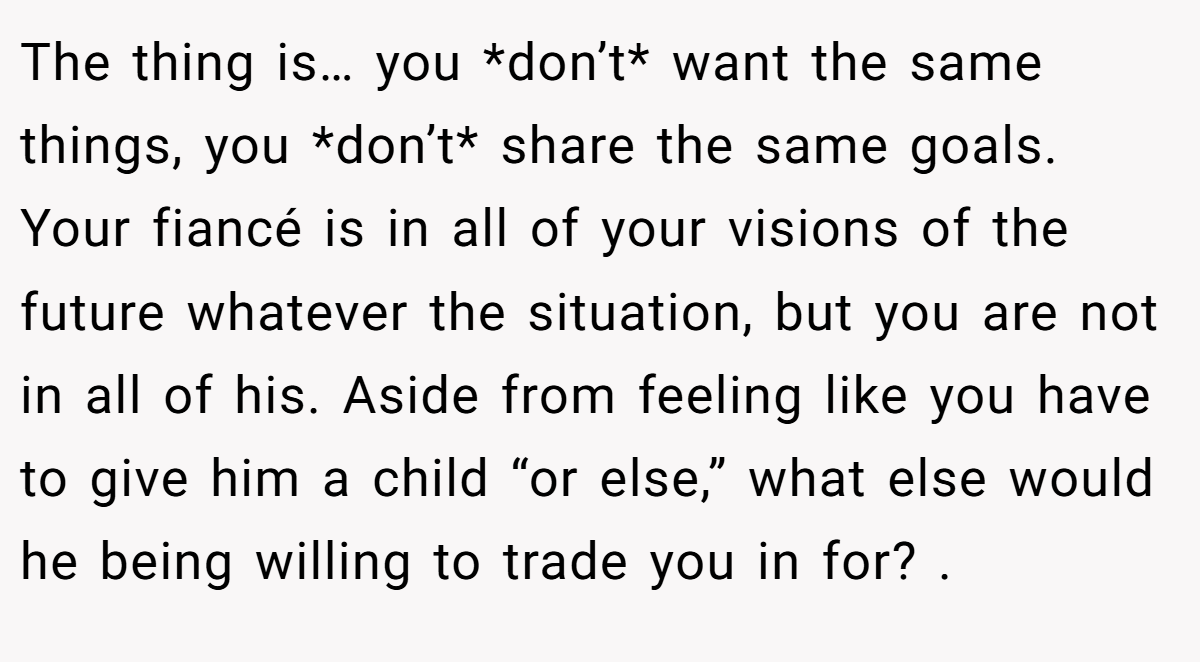 The thing is… you *don’t* want the same things, you *don’t* share the same goals. Your fiancé is in all of your visions of the future whatever the situation, but you are not in all of his. Aside from feeling like you have to give him a child “or else,” what else would he being willing to trade you in for? .