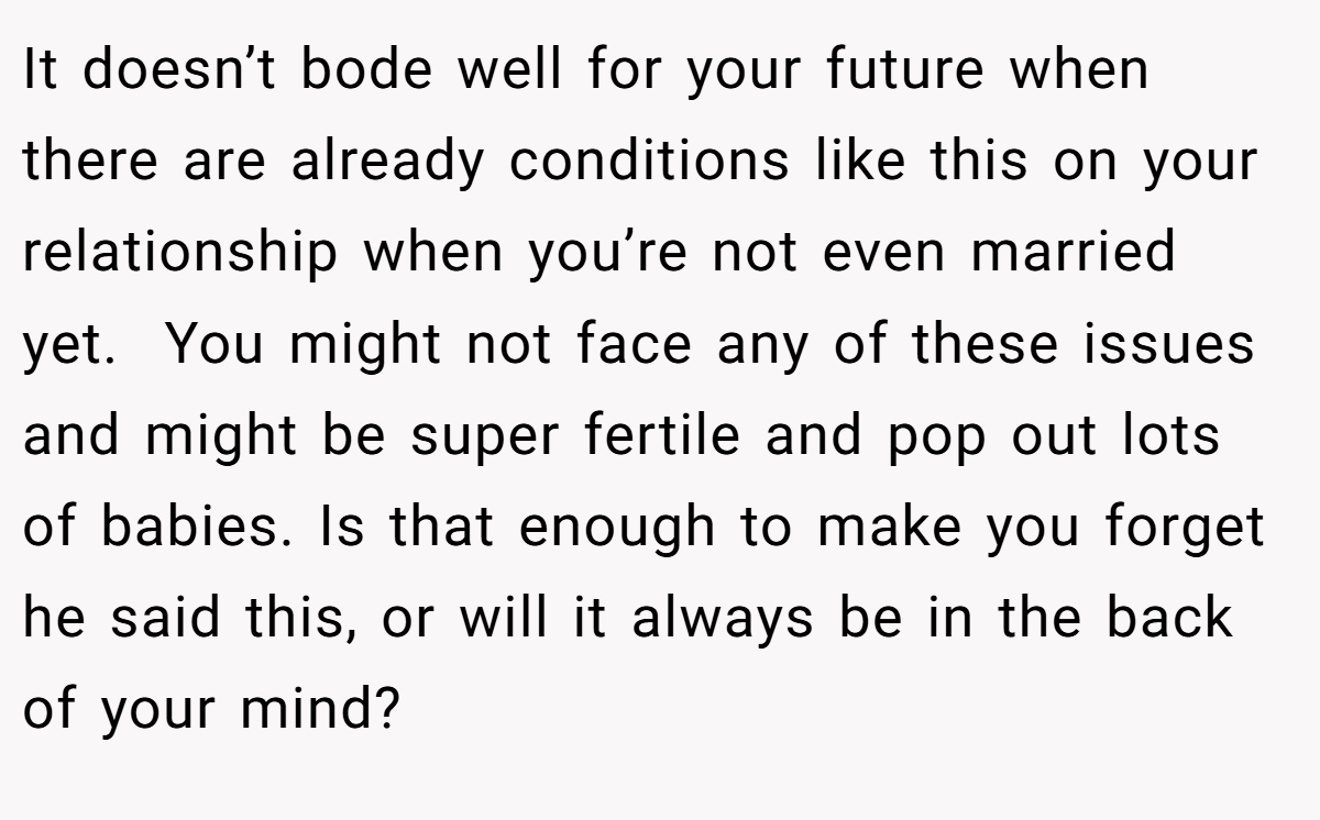 It doesn’t bode well for your future when there are already conditions like this on your relationship when you’re not even married yet.  You might not face any of these issues and might be super fertile and pop out lots of babies. Is that enough to make you forget he said this, or will it always be in the back of your mind? 