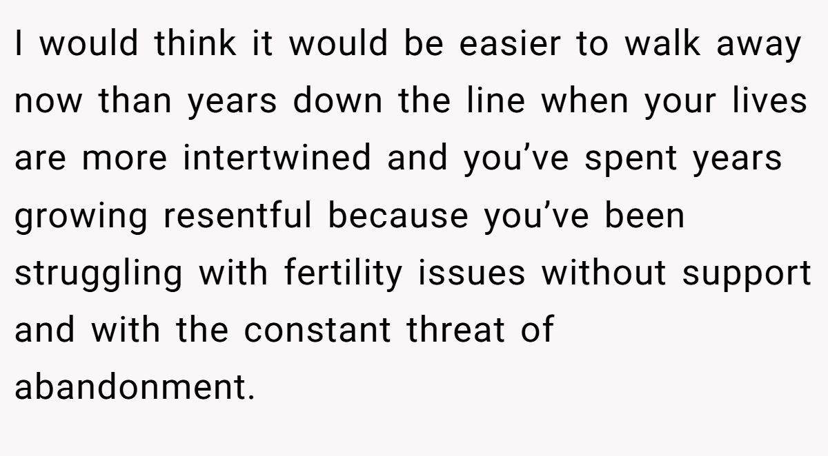 I would think it would be easier to walk away now than years down the line when your lives are more intertwined and you’ve spent years growing resentful because you’ve been struggling with fertility issues without support and with the constant threat of abandonment. 