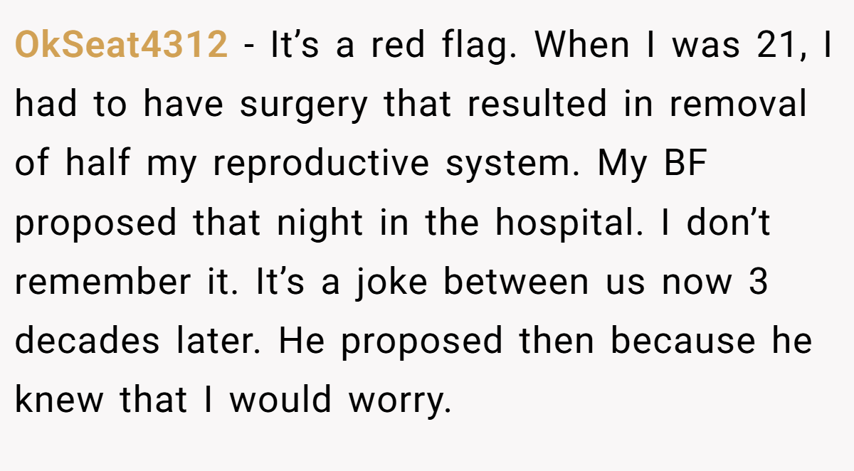 OkSeat4312 − It’s a red flag. When I was 21, I had to have surgery that resulted in removal of half my reproductive system. My BF proposed that night in the hospital. I don’t remember it. It’s a joke between us now 3 decades later. He proposed then because he knew that I would worry.