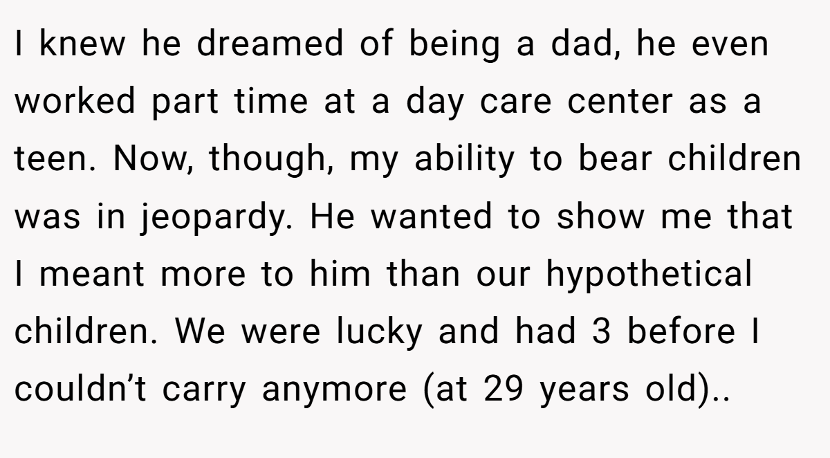 I knew he dreamed of being a dad, he even worked part time at a day care center as a teen. Now, though, my ability to bear children was in jeopardy. He wanted to show me that I meant more to him than our hypothetical children. We were lucky and had 3 before I couldn’t carry anymore (at 29 years old)..