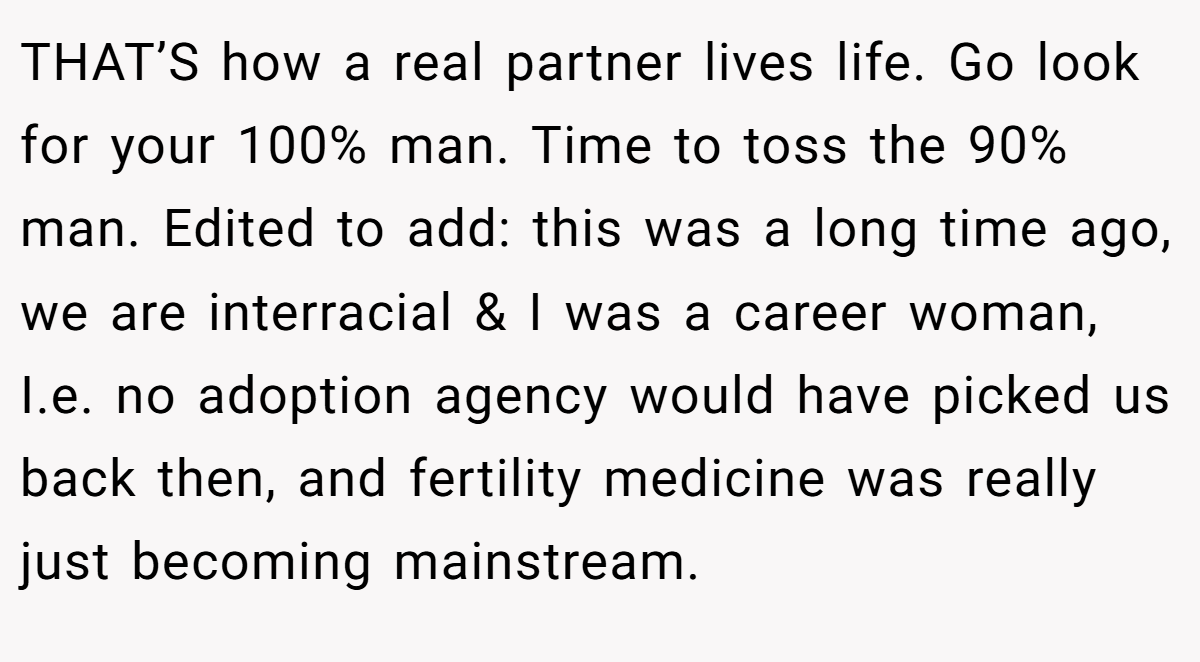 THAT’S how a real partner lives life. Go look for your 100% man. Time to toss the 90% man. Edited to add: this was a long time ago, we are interracial & I was a career woman, I.e. no adoption agency would have picked us back then, and fertility medicine was really just becoming mainstream.