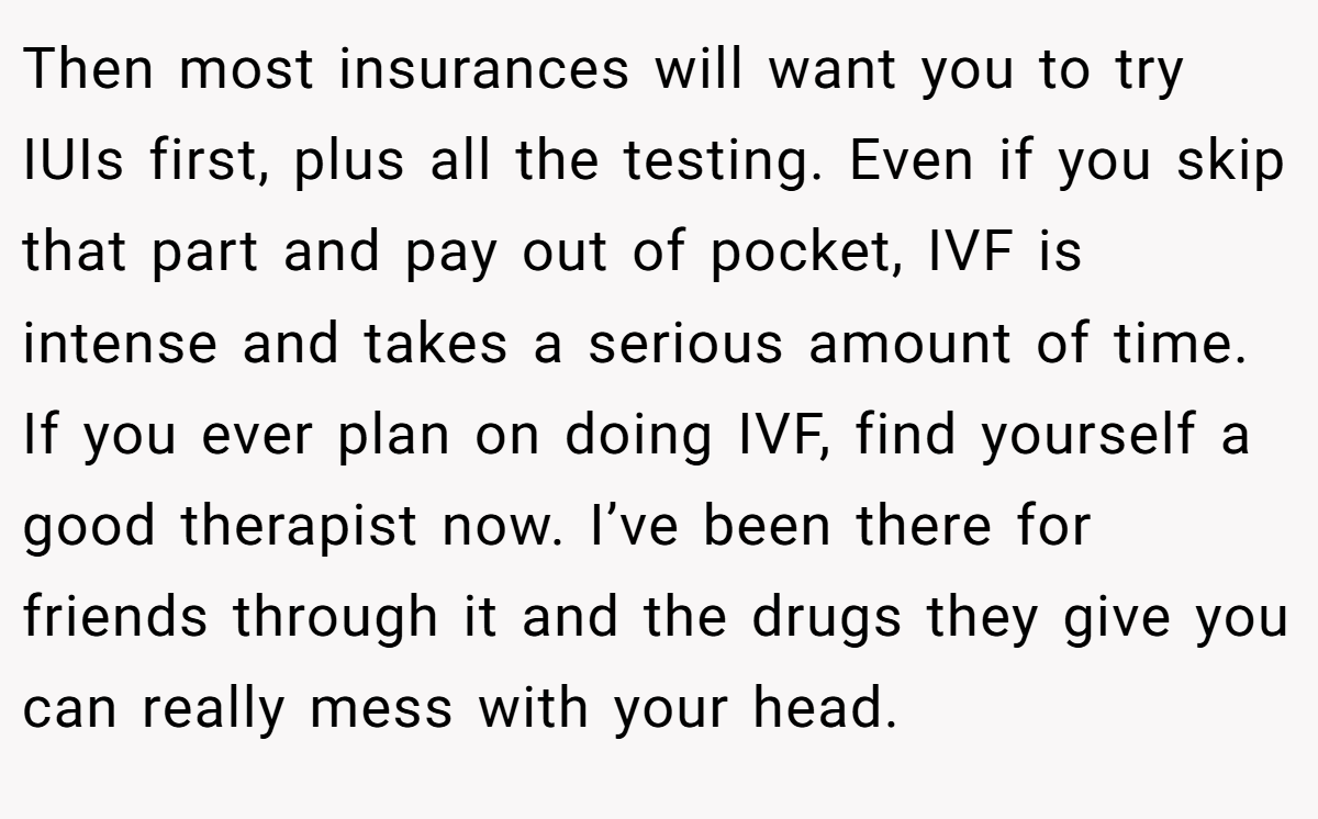 Then most insurances will want you to try IUIs first, plus all the testing. Even if you skip that part and pay out of pocket, IVF is intense and takes a serious amount of time. If you ever plan on doing IVF, find yourself a good therapist now. I’ve been there for friends through it and the drugs they give you can really mess with your head. 