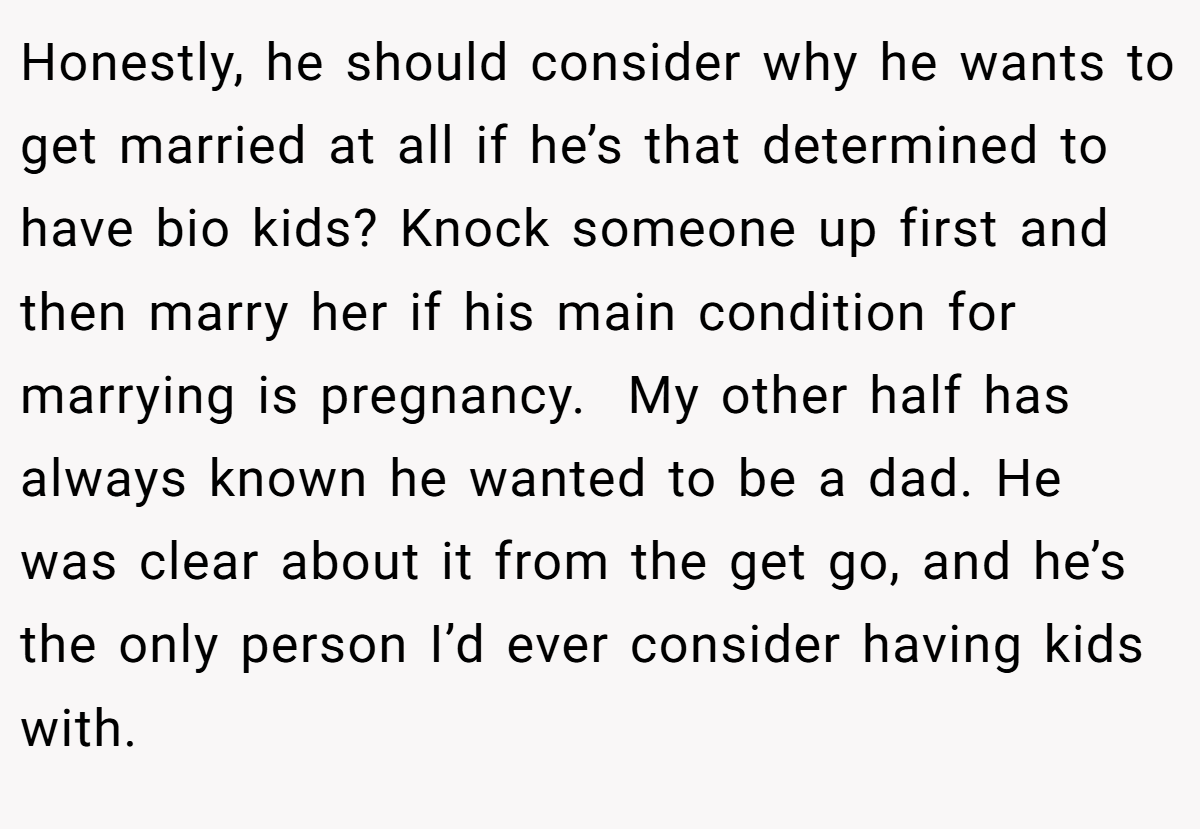 Honestly, he should consider why he wants to get married at all if he’s that determined to have bio kids? Knock someone up first and then marry her if his main condition for marrying is pregnancy.  My other half has always known he wanted to be a dad. He was clear about it from the get go, and he’s the only person I’d ever consider having kids with.