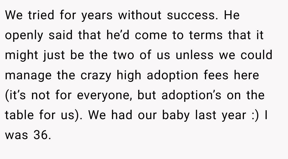 We tried for years without success. He openly said that he’d come to terms that it might just be the two of us unless we could manage the crazy high adoption fees here (it’s not for everyone, but adoption’s on the table for us). We had our baby last year :) I was 36.