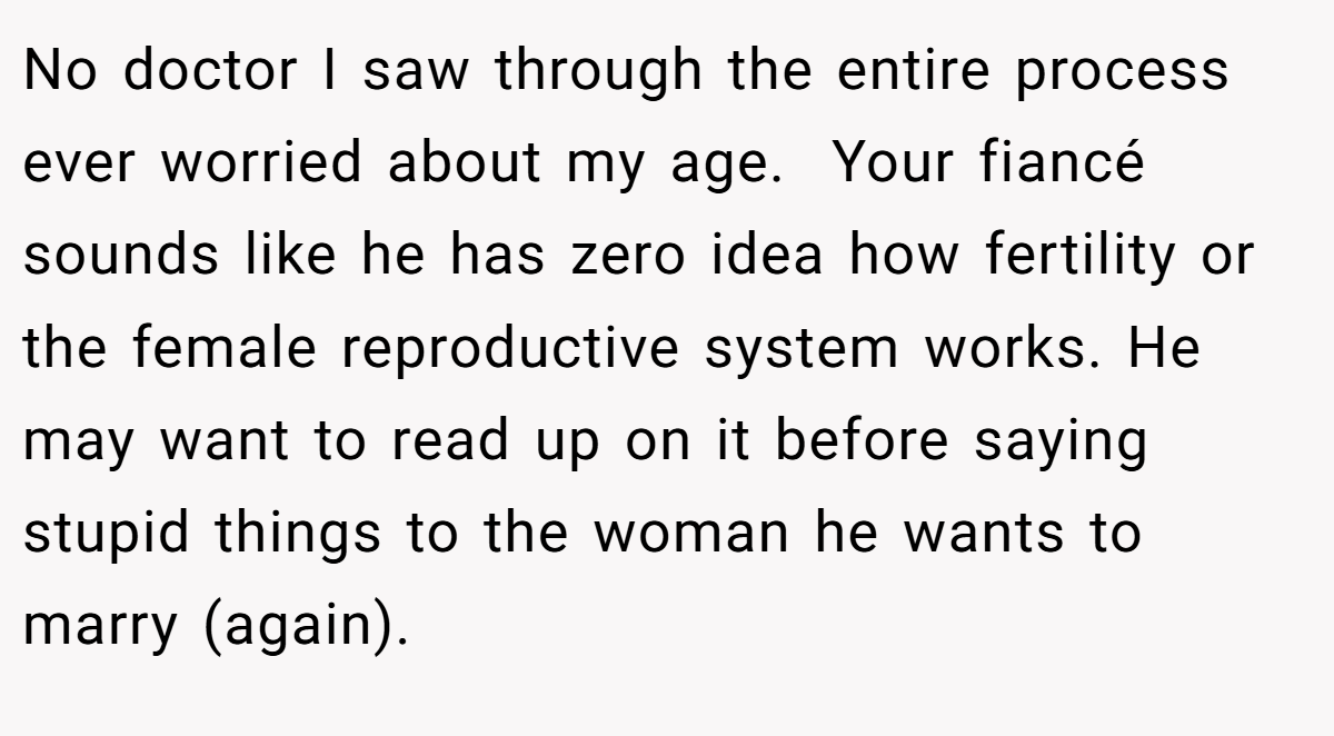 No doctor I saw through the entire process ever worried about my age.  Your fiancé sounds like he has zero idea how fertility or the female reproductive system works. He may want to read up on it before saying stupid things to the woman he wants to marry (again).