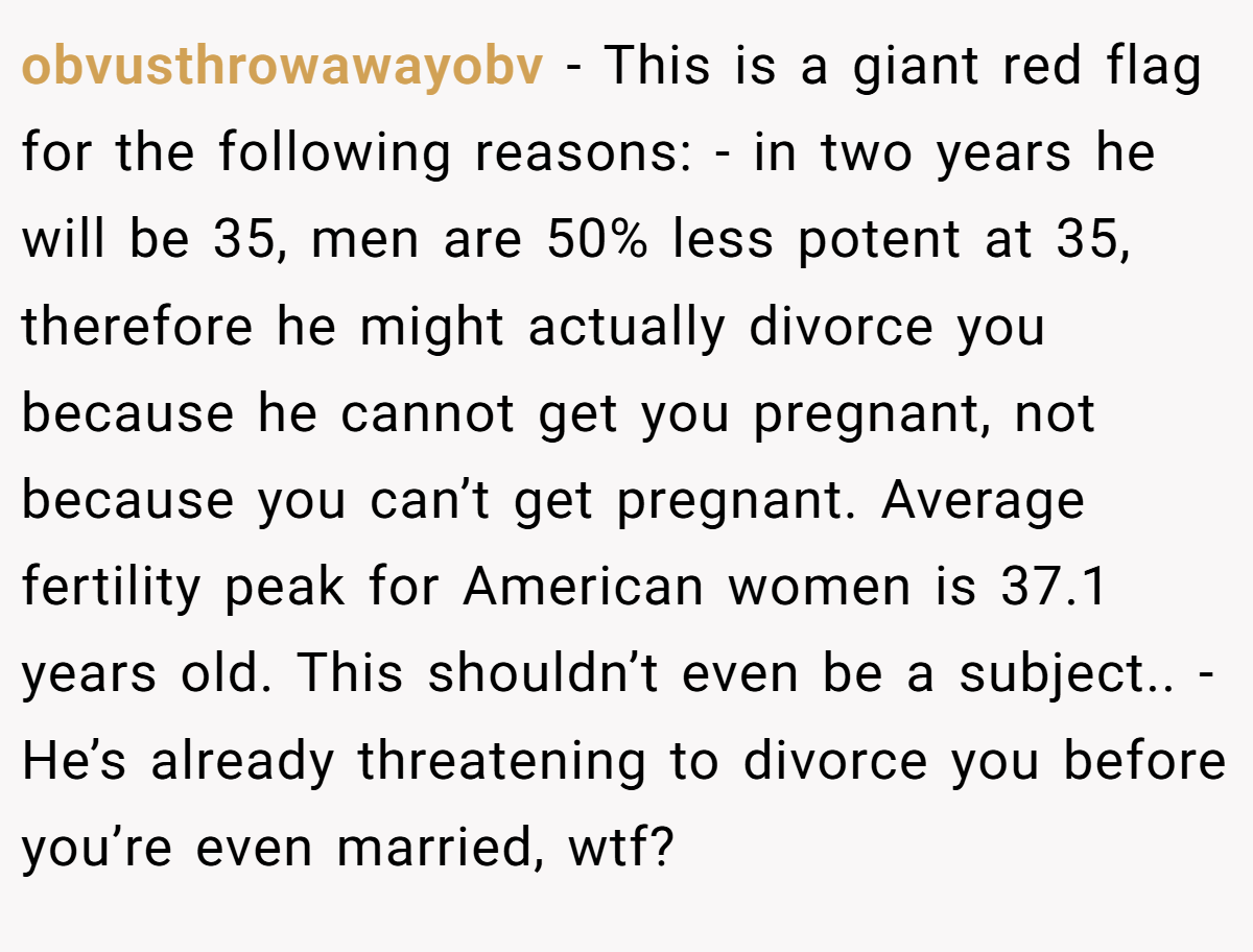 obvusthrowawayobv − This is a giant red flag for the following reasons: - in two years he will be 35, men are 50% less potent at 35, therefore he might actually divorce you because he cannot get you pregnant, not because you can’t get pregnant. Average fertility peak for American women is 37.1 years old. This shouldn’t even be a subject.. - He’s already threatening to divorce you before you’re even married, wtf?
