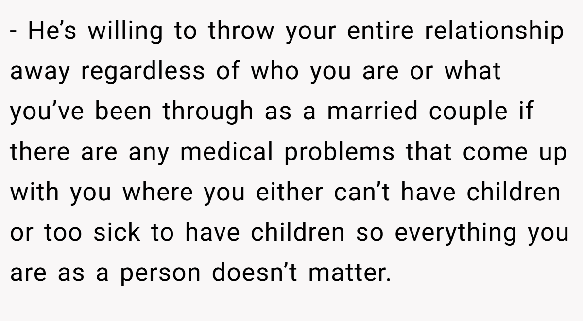 - He’s willing to throw your entire relationship away regardless of who you are or what you’ve been through as a married couple if there are any medical problems that come up with you where you either can’t have children or too sick to have children so everything you are as a person doesn’t matter.