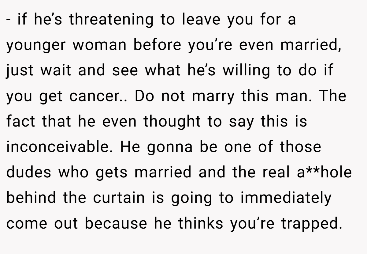 - if he’s threatening to leave you for a younger woman before you’re even married, just wait and see what he’s willing to do if you get cancer.. Do not marry this man. The fact that he even thought to say this is inconceivable. He gonna be one of those dudes who gets married and the real a**hole behind the curtain is going to immediately come out because he thinks you’re trapped.