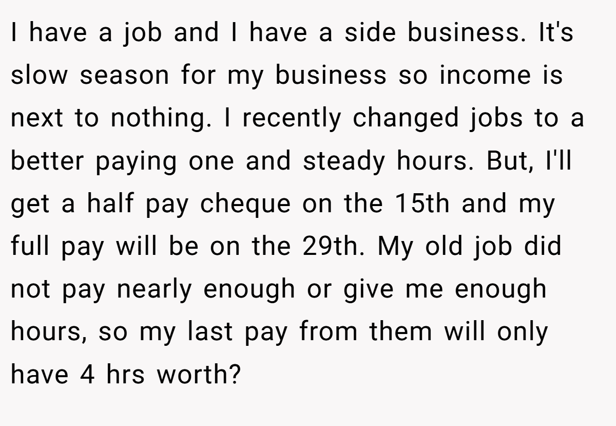 I have a job and I have a side business. It's slow season for my business so income is next to nothing. I recently changed jobs to a better paying one and steady hours. But, I'll get a half pay cheque on the 15th and my full pay will be on the 29th. My old job did not pay nearly enough or give me enough hours, so my last pay from them will only have 4 hrs worth?