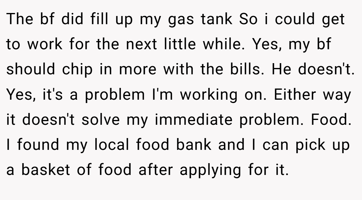 The bf did fill up my gas tank So i could get to work for the next little while. Yes, my bf should chip in more with the bills. He doesn't. Yes, it's a problem I'm working on. Either way it doesn't solve my immediate problem. Food. I found my local food bank and I can pick up a basket of food after applying for it.