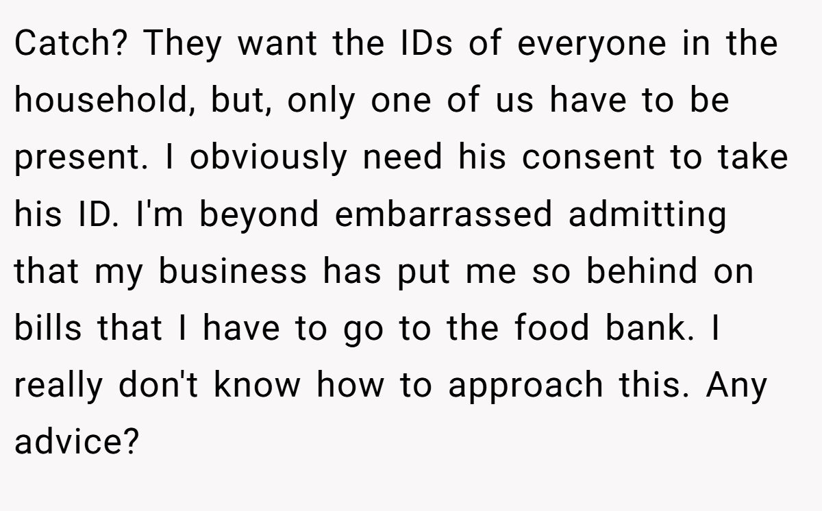 Catch? They want the IDs of everyone in the household, but, only one of us have to be present. I obviously need his consent to take his ID. I'm beyond embarrassed admitting that my business has put me so behind on bills that I have to go to the food bank. I really don't know how to approach this. Any advice?