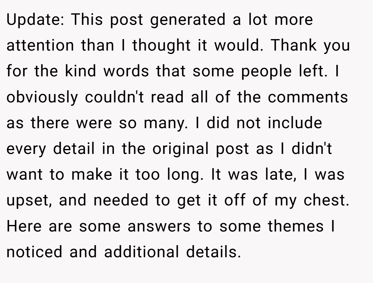 Update: This post generated a lot more attention than I thought it would. Thank you for the kind words that some people left. I obviously couldn't read all of the comments as there were so many. I did not include every detail in the original post as I didn't want to make it too long. It was late, I was upset, and needed to get it off of my chest. Here are some answers to some themes I noticed and additional details.