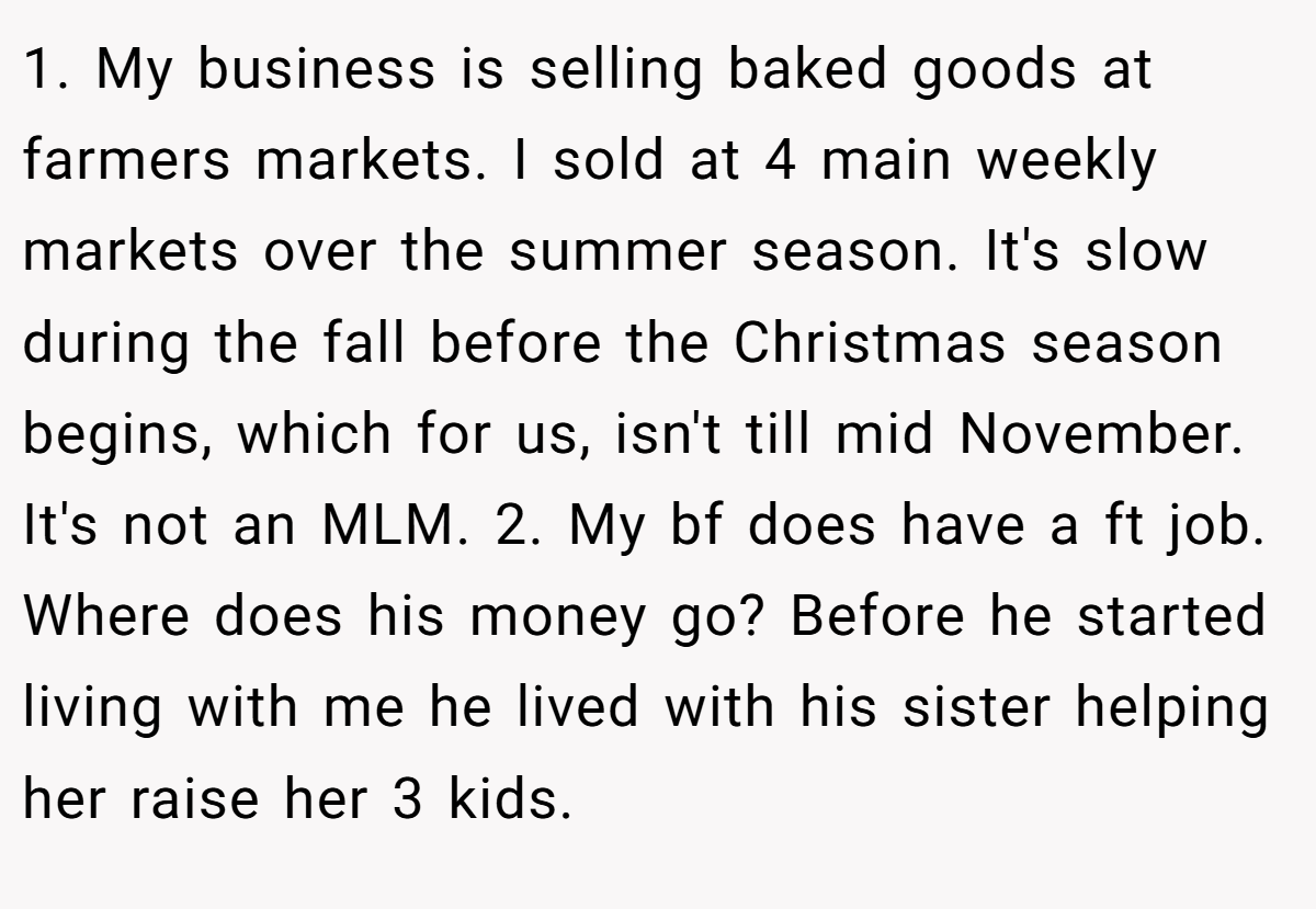 1. My business is selling baked goods at farmers markets. I sold at 4 main weekly markets over the summer season. It's slow during the fall before the Christmas season begins, which for us, isn't till mid November. It's not an MLM. 2. My bf does have a ft job. Where does his money go? Before he started living with me he lived with his sister helping her raise her 3 kids.