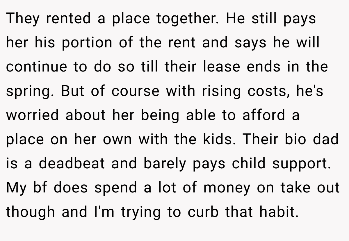 They rented a place together. He still pays her his portion of the rent and says he will continue to do so till their lease ends in the spring. But of course with rising costs, he's worried about her being able to afford a place on her own with the kids. Their bio dad is a deadbeat and barely pays child support. My bf does spend a lot of money on take out though and I'm trying to curb that habit.