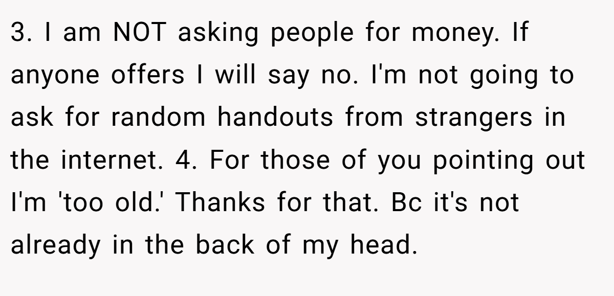 3. I am NOT asking people for money. If anyone offers I will say no. I'm not going to ask for random handouts from strangers in the internet. 4. For those of you pointing out I'm 'too old.' Thanks for that. Bc it's not already in the back of my head.