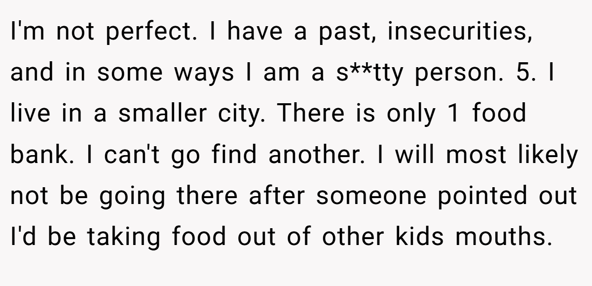 I'm not perfect. I have a past, insecurities, and in some ways I am a s**tty person. 5. I live in a smaller city. There is only 1 food bank. I can't go find another. I will most likely not be going there after someone pointed out I'd be taking food out of other kids mouths.