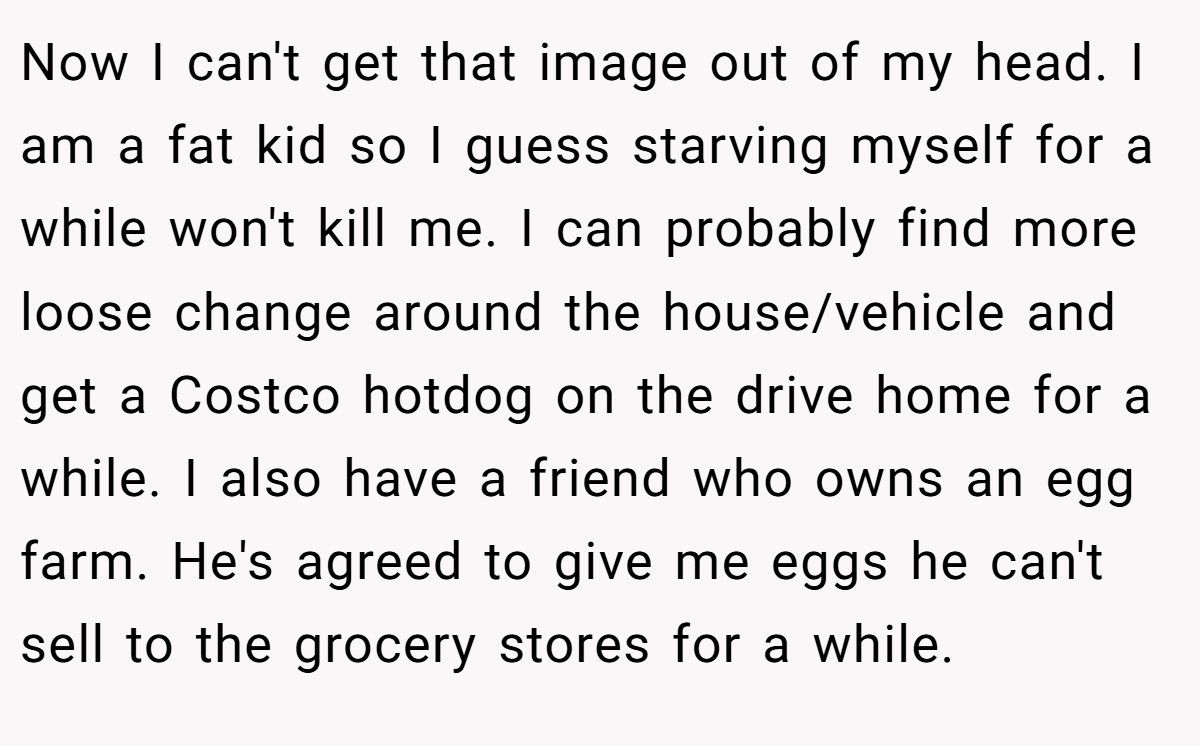 Now I can't get that image out of my head. I am a fat kid so I guess starving myself for a while won't kill me. I can probably find more loose change around the house/vehicle and get a Costco hotdog on the drive home for a while. I also have a friend who owns an egg farm. He's agreed to give me eggs he can't sell to the grocery stores for a while.