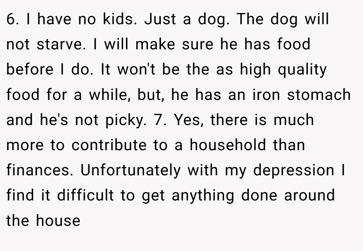 6. I have no kids. Just a dog. The dog will not starve. I will make sure he has food before I do. It won't be the as high quality food for a while, but, he has an iron stomach and he's not picky. 7. Yes, there is much more to contribute to a household than finances. Unfortunately with my depression I find it difficult to get anything done around the house