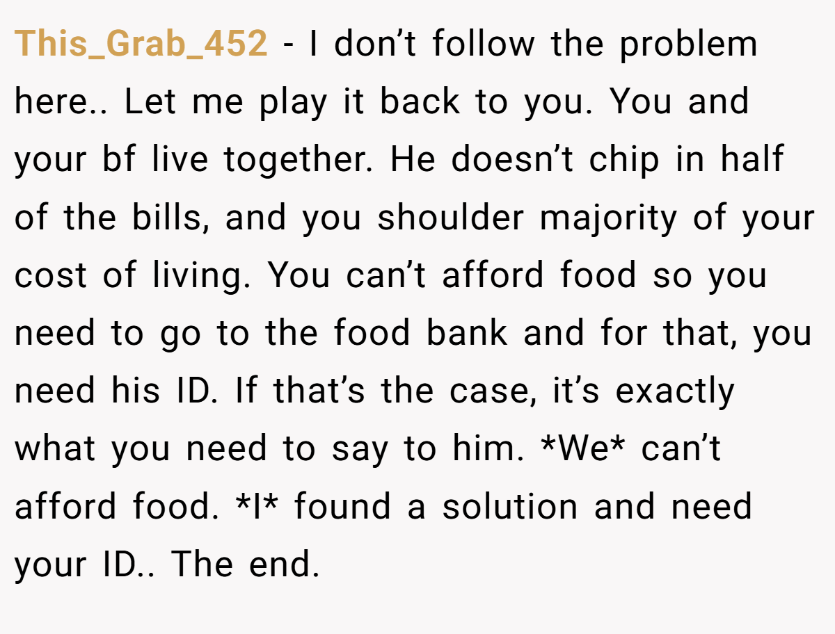 This_Grab_452 − I don’t follow the problem here.. Let me play it back to you. You and your bf live together. He doesn’t chip in half of the bills, and you shoulder majority of your cost of living. You can’t afford food so you need to go to the food bank and for that, you need his ID. If that’s the case, it’s exactly what you need to say to him. *We* can’t afford food. *I* found a solution and need your ID.. The end.